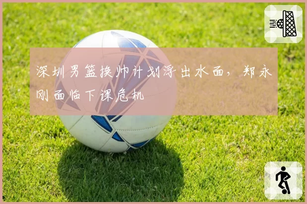 深圳男篮换帅计划浮出水面,郑永刚面临下课危机