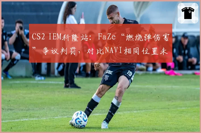 CS2 IEM科隆站:FaZe“燃烧弹伤害”争议判罚,对比NAVI相同位置未触发击杀引众怒
