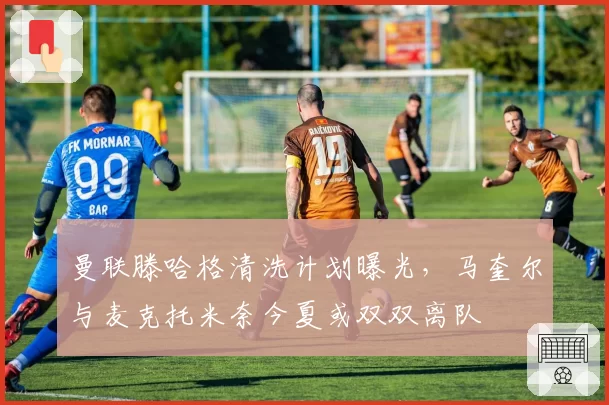 曼联滕哈格清洗计划曝光,马奎尔与麦克托米奈今夏或双双离队
