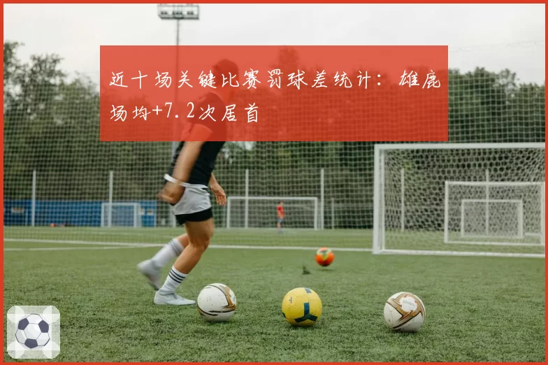 近十场关键比赛罚球差统计:雄鹿场均+7.2次居首