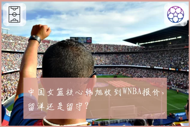 中国女篮核心韩旭收到WNBA报价，留洋还是留守？