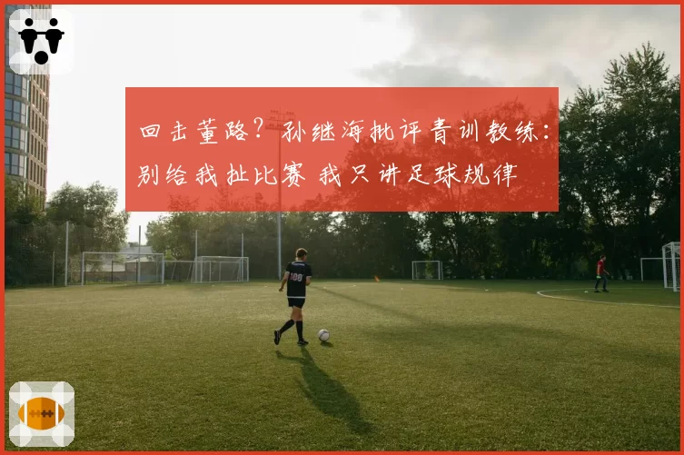 回击董路？孙继海批评青训教练：别给我扯比赛 我只讲足球规律