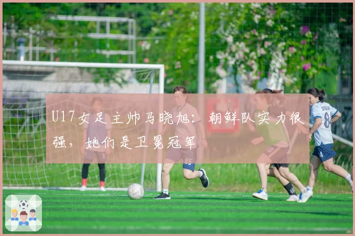 U17女足主帅马晓旭：朝鲜队实力很强，她们是卫冕冠军