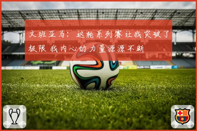 文班亚马:这轮系列赛让我突破了极限 我内心的力量源源不断
