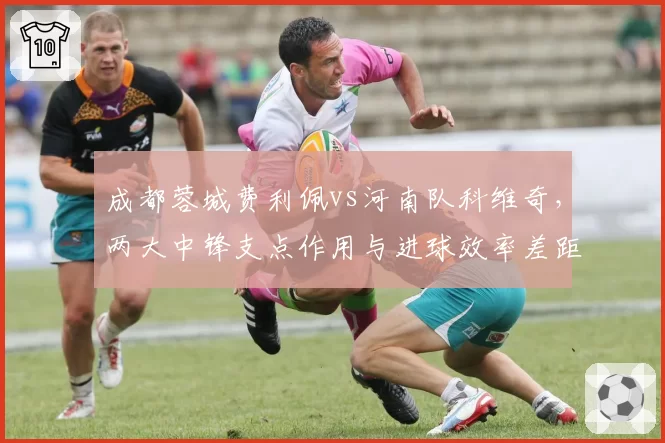 成都蓉城费利佩vs河南队科维奇，两大中锋支点作用与进球效率差距