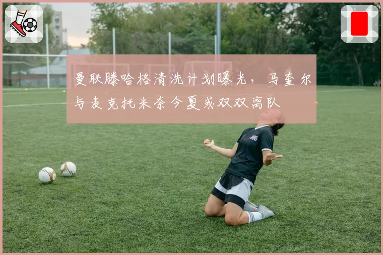 曼联滕哈格清洗计划曝光,马奎尔与麦克托米奈今夏或双双离队