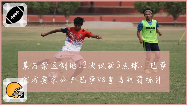 莱万禁区倒地12次仅获3点球，巴萨官方要求公开巴萨vs皇马判罚统计