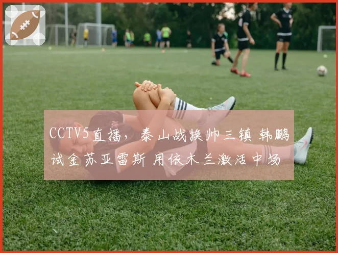 CCTV5直播,泰山战换帅三镇 韩鹏试金苏亚雷斯 用依木兰激活中场