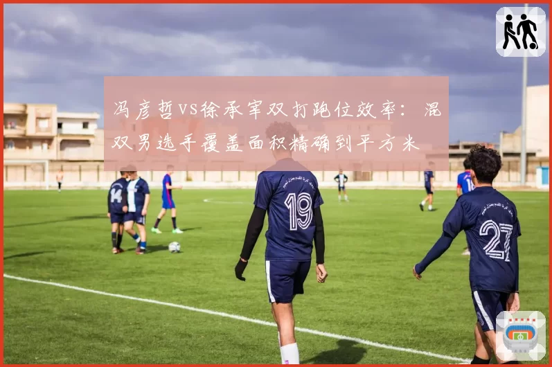 冯彦哲vs徐承宰双打跑位效率:混双男选手覆盖面积精确到平方米
