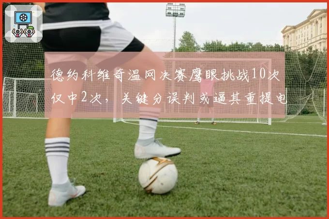 德约科维奇温网决赛鹰眼挑战10次仅中2次，关键分误判或逼其重提电子裁判改革