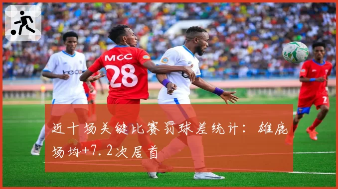 近十场关键比赛罚球差统计：雄鹿场均+7.2次居首