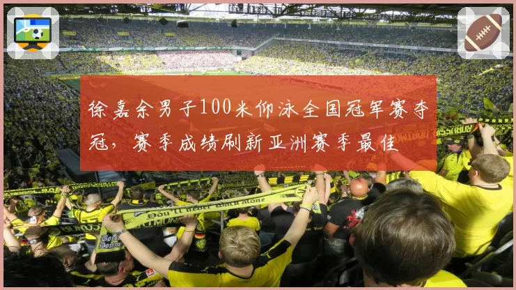 徐嘉余男子100米仰泳全国冠军赛夺冠,赛季成绩刷新亚洲赛季最佳