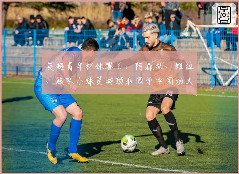 英超青年杯休赛日，阿森纳、维拉、狼队小球员游颐和园学中国功夫