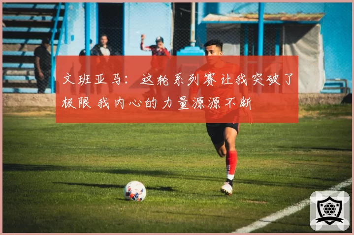 文班亚马:这轮系列赛让我突破了极限 我内心的力量源源不断