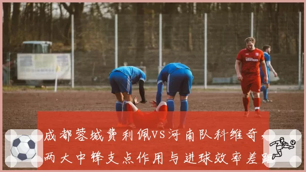 成都蓉城费利佩vs河南队科维奇，两大中锋支点作用与进球效率差距
