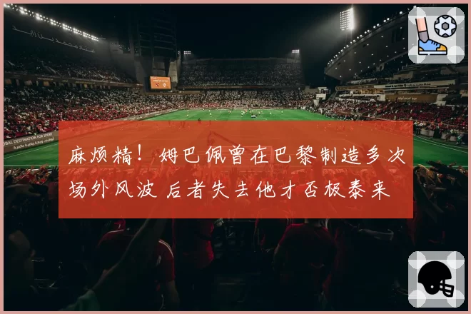 麻烦精！姆巴佩曾在巴黎制造多次场外风波 后者失去他才否极泰来