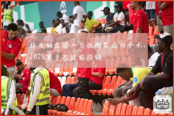 林良铭右膝半月板撕裂成功手术,2026赛季恐提前报销