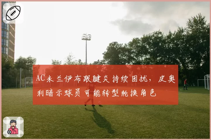 AC米兰伊布跟腱炎持续困扰,皮奥利暗示球员可能转型轮换角色