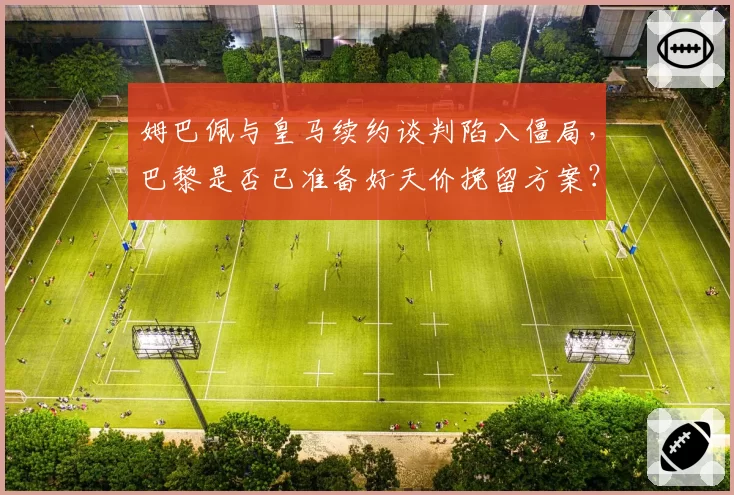 姆巴佩与皇马续约谈判陷入僵局,巴黎是否已准备好天价挽留方案?