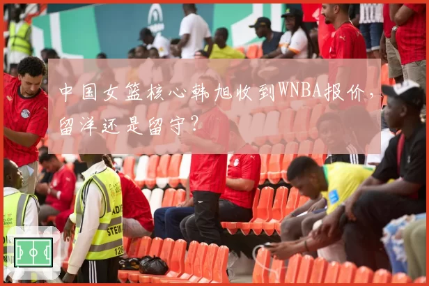 中国女篮核心韩旭收到WNBA报价，留洋还是留守？