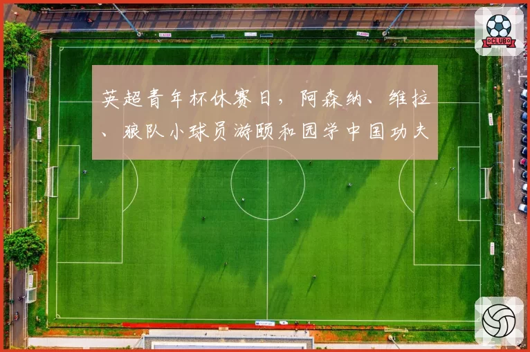 英超青年杯休赛日，阿森纳、维拉、狼队小球员游颐和园学中国功夫