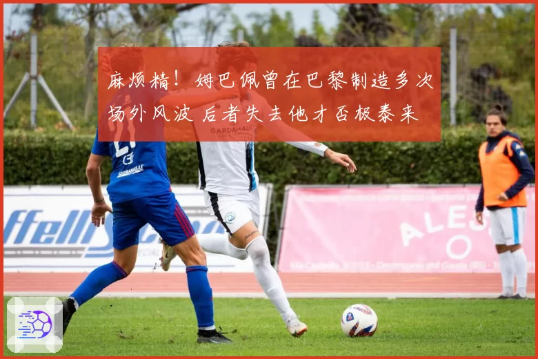 麻烦精!姆巴佩曾在巴黎制造多次场外风波 后者失去他才否极泰来