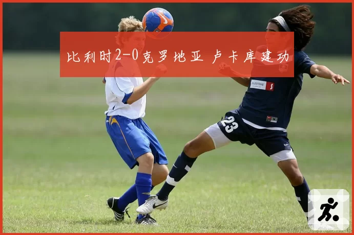 比利时2-0克罗地亚 卢卡库建功