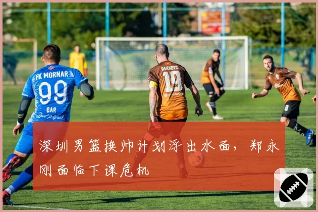 深圳男篮换帅计划浮出水面，郑永刚面临下课危机