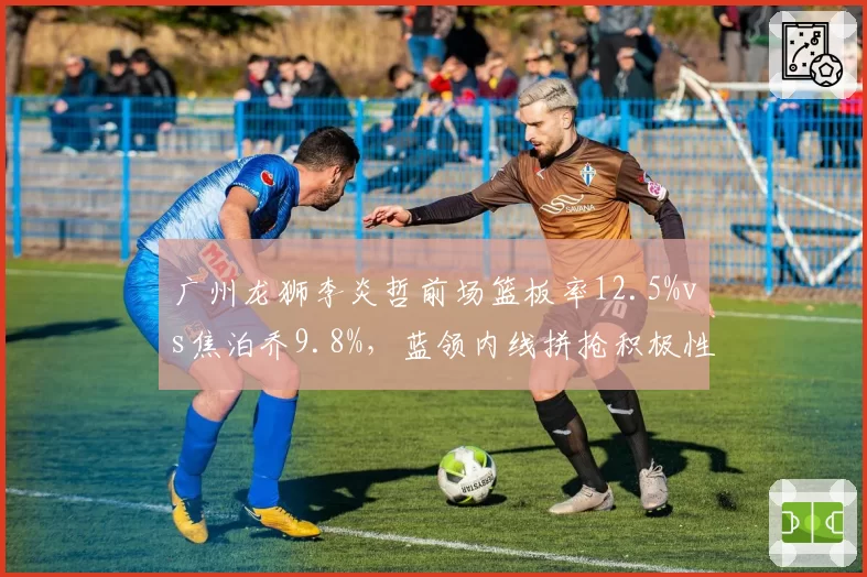 广州龙狮李炎哲前场篮板率12.5%vs焦泊乔9.8%，蓝领内线拼抢积极性对比分析
