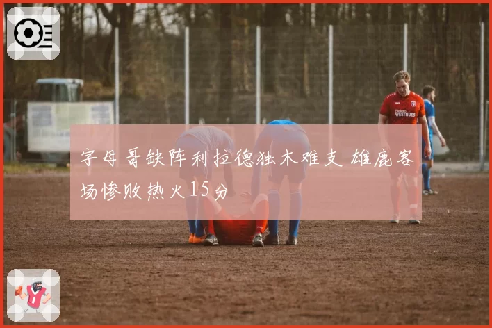 字母哥缺阵利拉德独木难支 雄鹿客场惨败热火15分