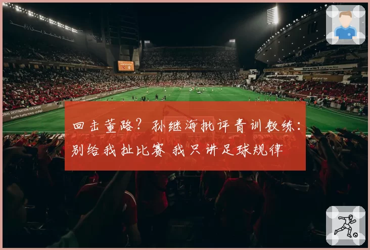 回击董路?孙继海批评青训教练:别给我扯比赛 我只讲足球规律