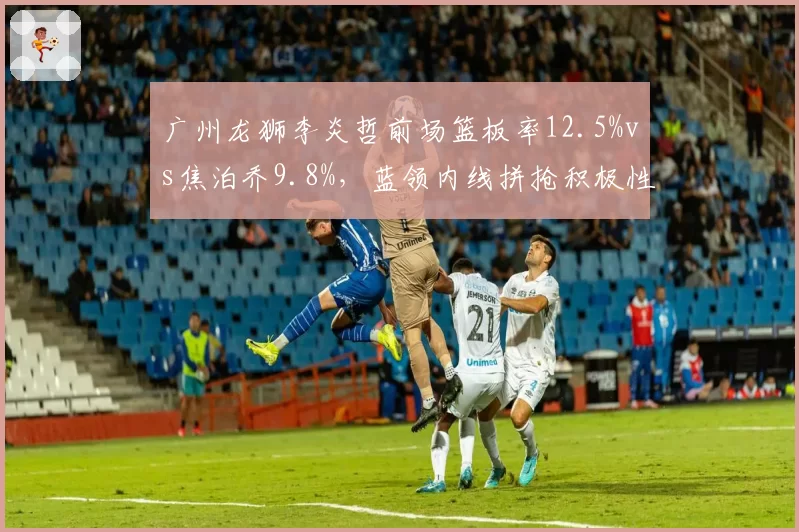 广州龙狮李炎哲前场篮板率12.5%vs焦泊乔9.8%，蓝领内线拼抢积极性对比分析