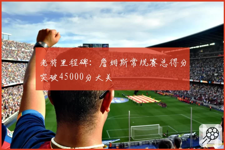 老将里程碑:詹姆斯常规赛总得分突破45000分大关