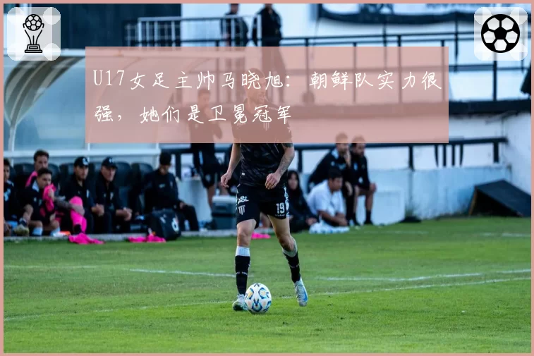 U17女足主帅马晓旭：朝鲜队实力很强，她们是卫冕冠军