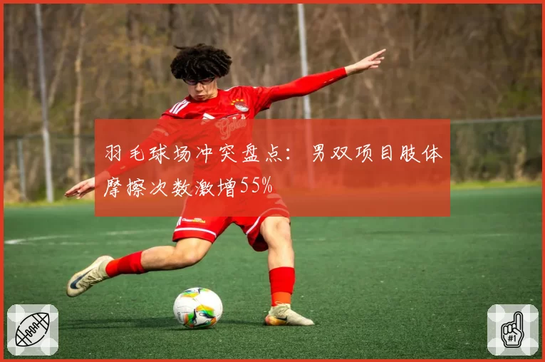 羽毛球场冲突盘点：男双项目肢体摩擦次数激增55%