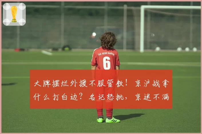 大牌摆烂外援不服管教！京沪战拿什么打白边？名记怒批，京迷不满