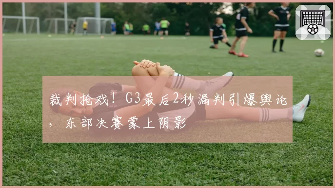 裁判抢戏!G3最后2秒漏判引爆舆论,东部决赛蒙上阴影