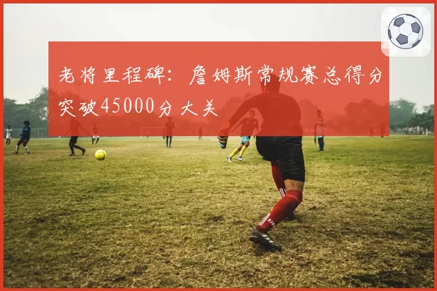 老将里程碑:詹姆斯常规赛总得分突破45000分大关